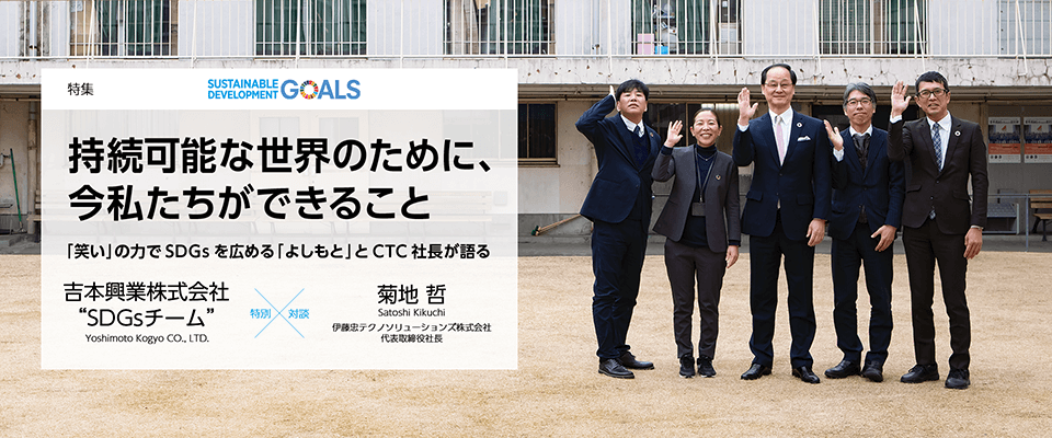 持続可能な世界のために、今私たちができること 「笑い」の力でSDGsを広める「よしもと」とCTC社長が語る 【特集】吉本興業株式会社 “SDGsチーム” × 伊藤忠テクノソリューションズ株式会社 代表取締役社長 菊地 哲