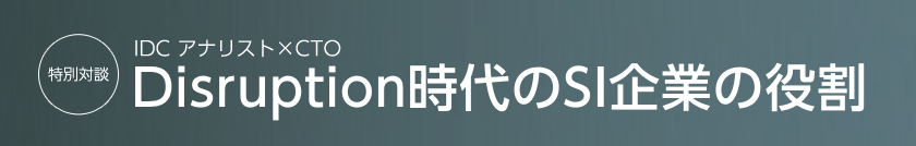 特別対談　IDC アナリスト×CTO　Disruption時代のSI企業の役割