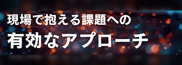 現場で抱える課題への有効なアプローチ