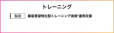 トレーニング製造：顧客要望特化型トレーニング実施*運用支援