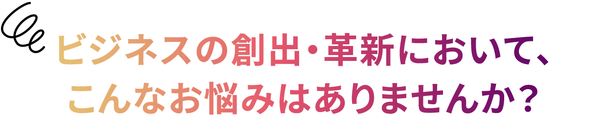 ビジネスの創出・革新において、こんなお悩みはありませんか？