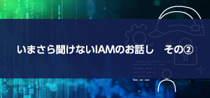 いまさら聞けないIAMのお話し その②